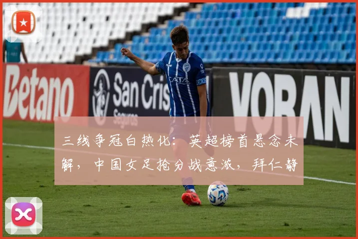 三线争冠白热化:英超榜首悬念未解,中国女足抢分战意浓,拜仁静待时机