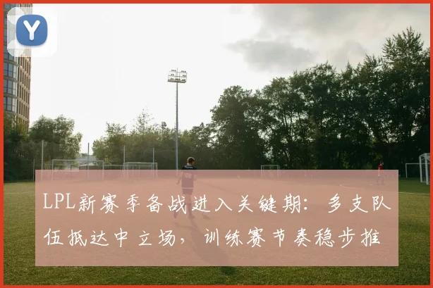 LPL新赛季备战进入关键期:多支队伍抵达中立场,训练赛节奏稳步推进