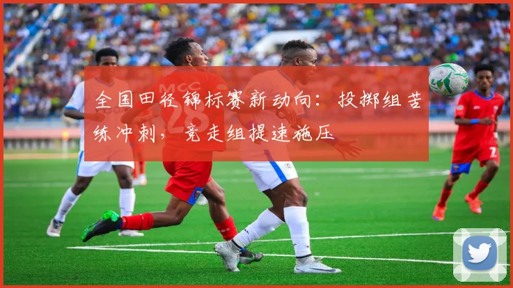 全国田径锦标赛新动向：投掷组苦练冲刺，竞走组提速施压