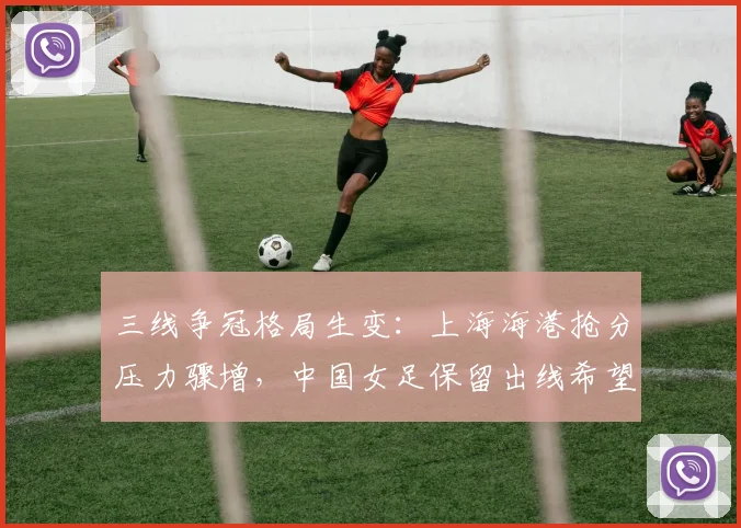 三线争冠格局生变:上海海港抢分压力骤增,中国女足保留出线希望