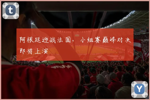 阿根廷迎战法国,小组赛巅峰对决即将上演