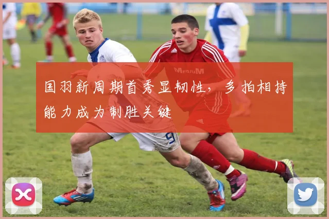 国羽新周期首秀显韧性，多拍相持能力成为制胜关键