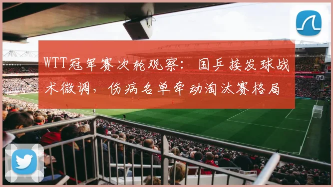 WTT冠军赛次轮观察：国乒接发球战术微调，伤病名单牵动淘汰赛格局