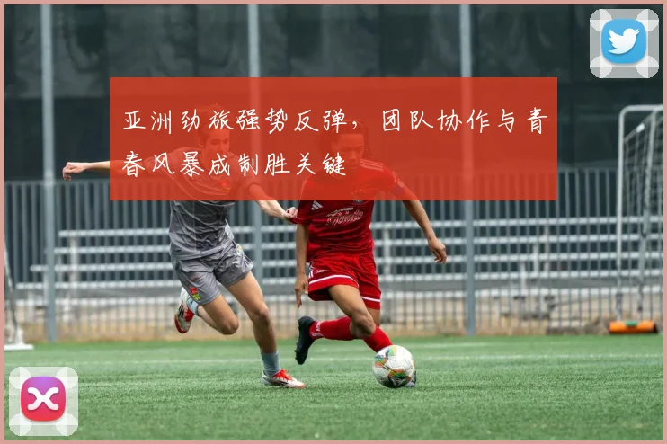 亚洲劲旅强势反弹,团队协作与青春风暴成制胜关键