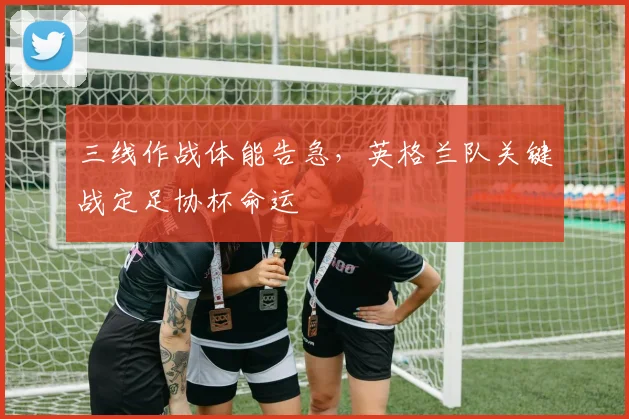 三线作战体能告急，英格兰队关键战定足协杯命运