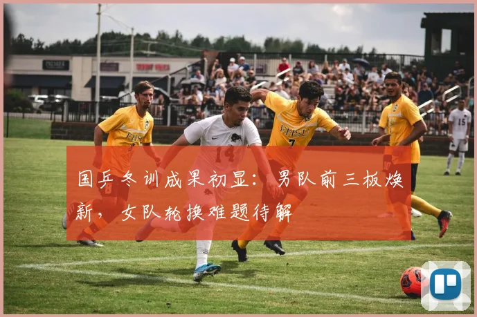 国乒冬训成果初显：男队前三板焕新，女队轮换难题待解