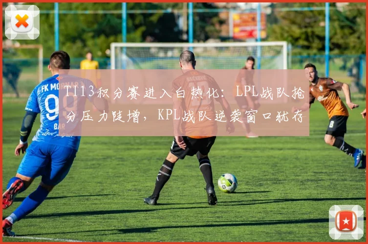 TI13积分赛进入白热化：LPL战队抢分压力陡增，KPL战队逆袭窗口犹存