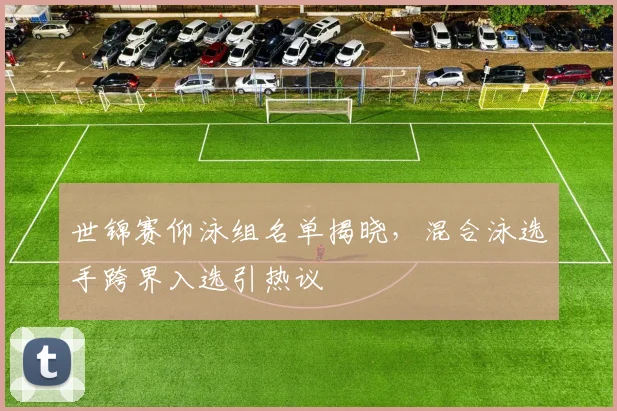 世锦赛仰泳组名单揭晓，混合泳选手跨界入选引热议