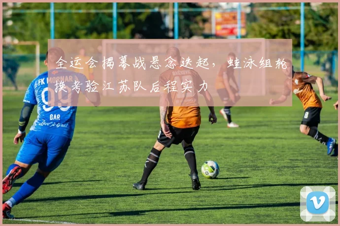 全运会揭幕战悬念迭起，蛙泳组轮换考验江苏队后程实力