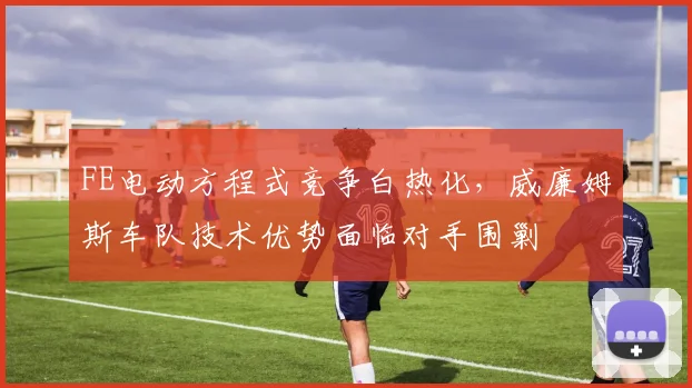 FE电动方程式竞争白热化,威廉姆斯车队技术优势面临对手围剿