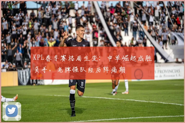 KPL春季赛格局生变：中单崛起成胜负手，老牌强队经历阵痛期
