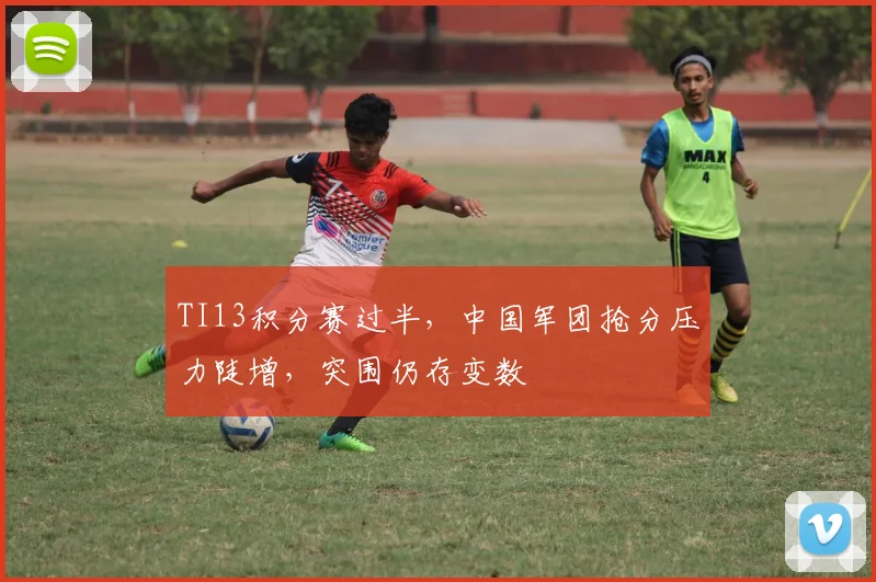 TI13积分赛过半，中国军团抢分压力陡增，突围仍存变数