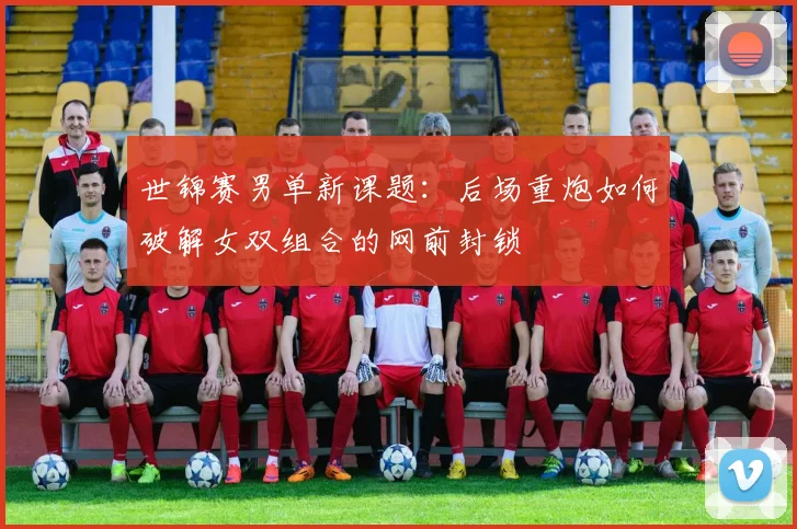 世锦赛男单新课题：后场重炮如何破解女双组合的网前封锁