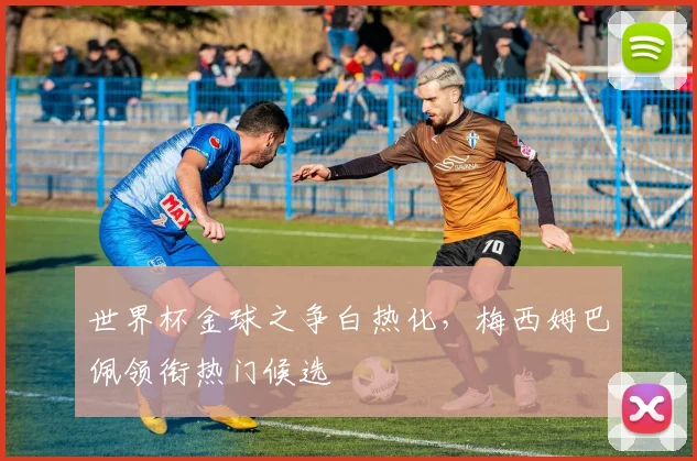 世界杯金球之争白热化,梅西姆巴佩领衔热门候选