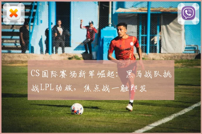 CS国际赛场新军崛起：黑马战队挑战LPL劲旅，焦点战一触即发