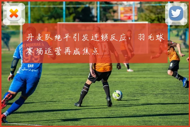 丹麦队绝平引发连锁反应，羽毛球赛场运营再成焦点