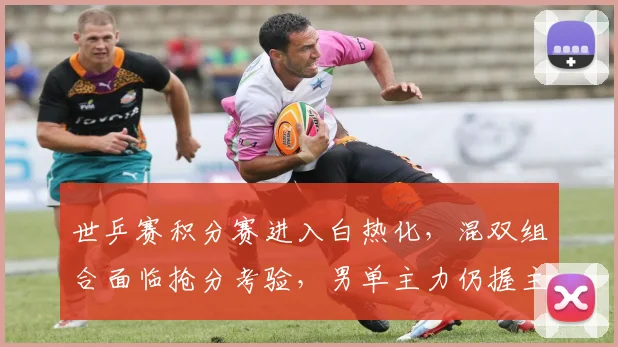 世乒赛积分赛进入白热化,混双组合面临抢分考验,男单主力仍握主动权
