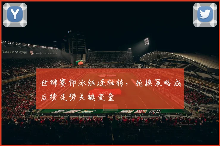 世锦赛仰泳组连轴转，轮换策略成后续走势关键变量