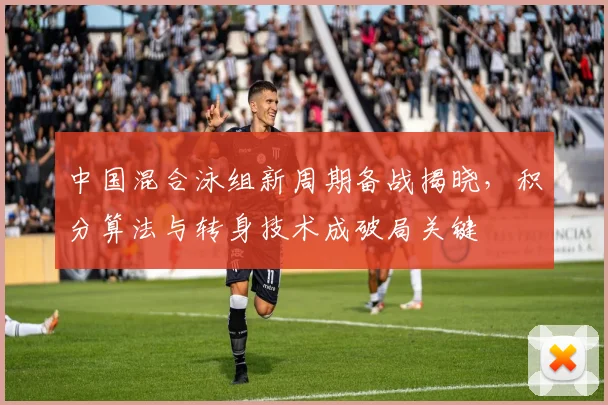 中国混合泳组新周期备战揭晓，积分算法与转身技术成破局关键