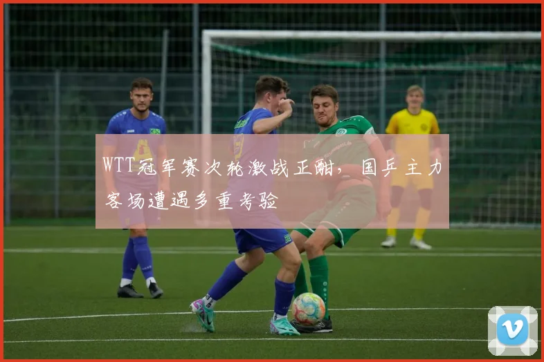 WTT冠军赛次轮激战正酣，国乒主力客场遭遇多重考验