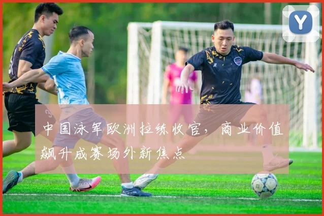 中国泳军欧洲拉练收官，商业价值飙升成赛场外新焦点