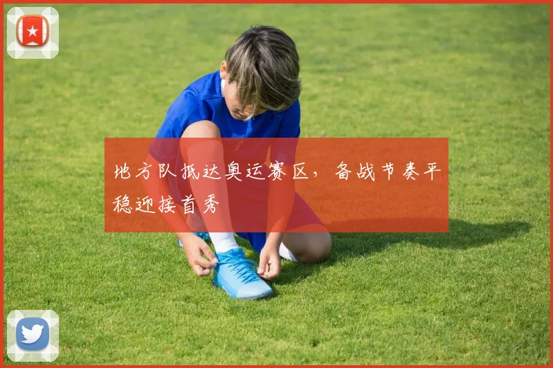 地方队抵达奥运赛区，备战节奏平稳迎接首秀