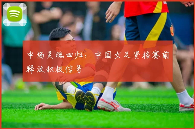 中场灵魂回归,中国女足资格赛前释放积极信号