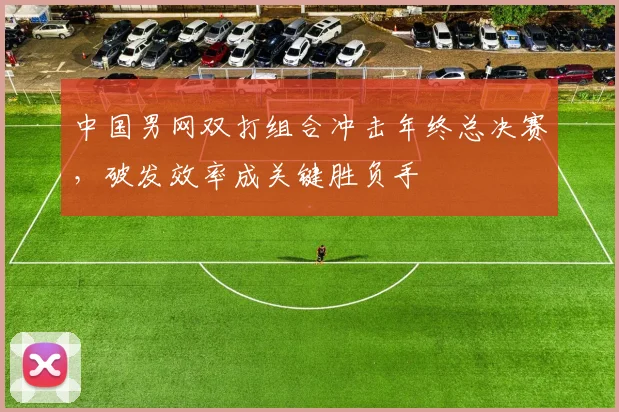 中国男网双打组合冲击年终总决赛，破发效率成关键胜负手