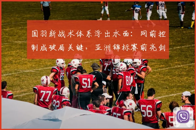 国羽新战术体系浮出水面：网前控制成破局关键，亚洲锦标赛前亮剑