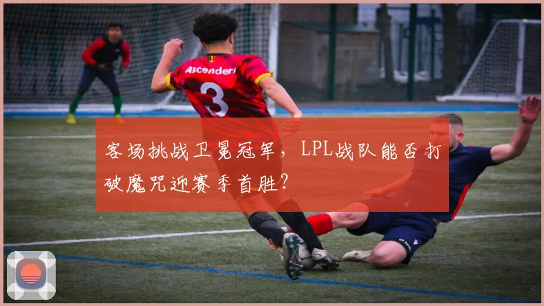 客场挑战卫冕冠军，LPL战队能否打破魔咒迎赛季首胜？