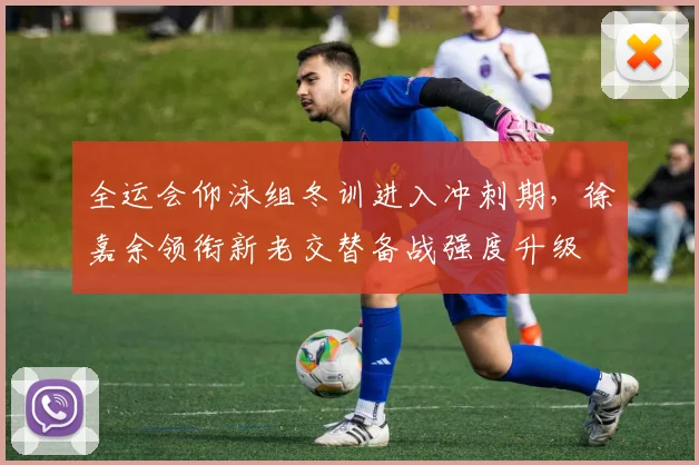 全运会仰泳组冬训进入冲刺期,徐嘉余领衔新老交替备战强度升级