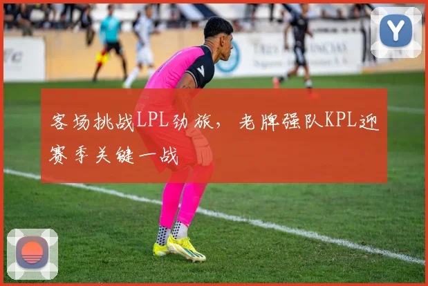 客场挑战LPL劲旅，老牌强队KPL迎赛季关键一战