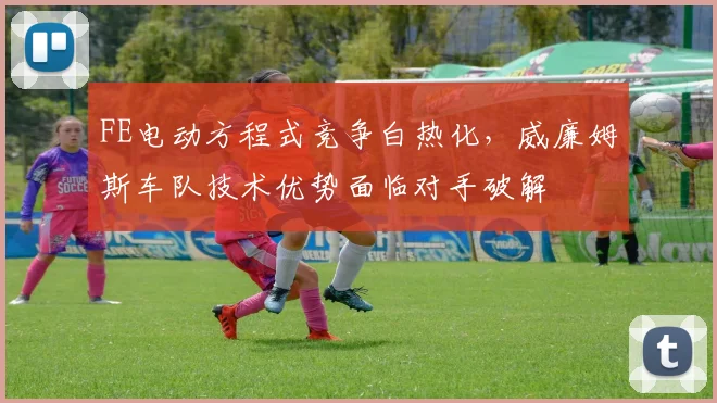 FE电动方程式竞争白热化，威廉姆斯车队技术优势面临对手破解