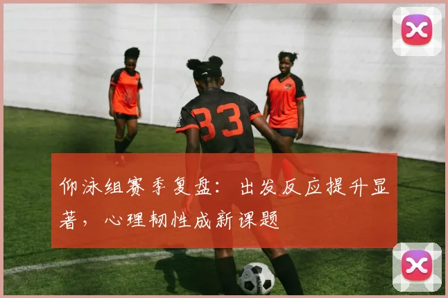 仰泳组赛季复盘:出发反应提升显著,心理韧性成新课题