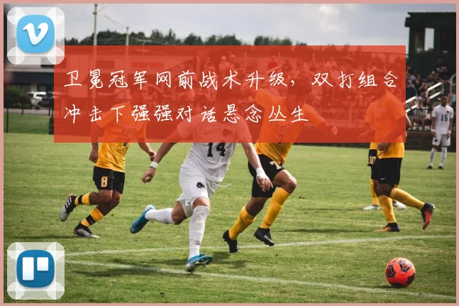 卫冕冠军网前战术升级，双打组合冲击下强强对话悬念丛生
