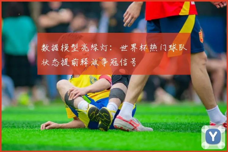 数据模型亮绿灯：世界杯热门球队状态提前释放争冠信号