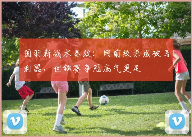 国羽新战术奏效：网前绞杀成破马利器，世锦赛争冠底气更足