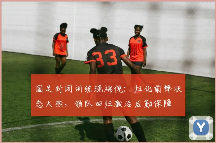 国足封闭训练现端倪：归化前锋状态火热，领队回归激活后勤保障