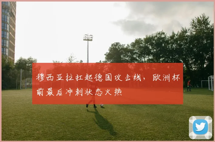 穆西亚拉扛起德国攻击线，欧洲杯前最后冲刺状态火热