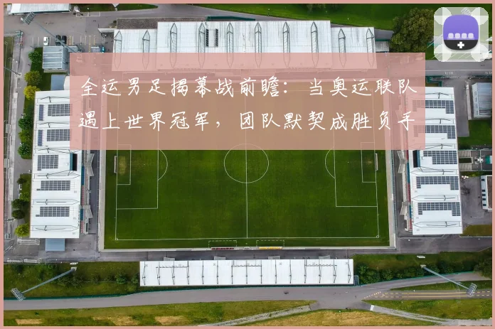 全运男足揭幕战前瞻：当奥运联队遇上世界冠军，团队默契成胜负手