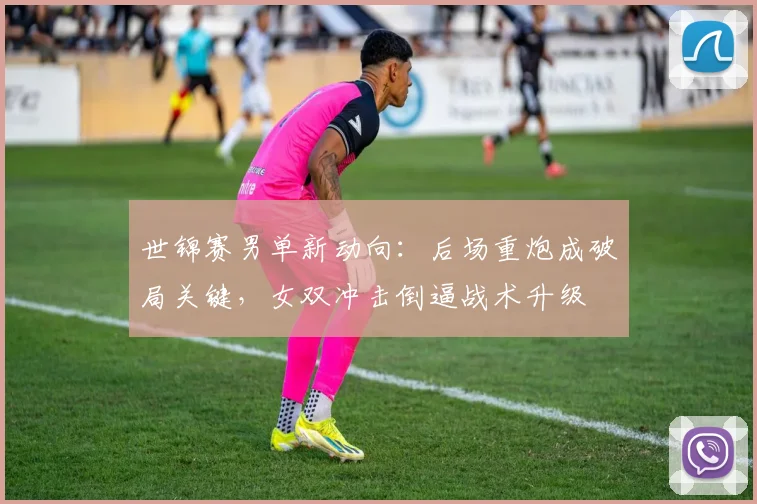 世锦赛男单新动向:后场重炮成破局关键,女双冲击倒逼战术升级