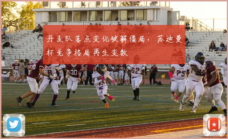 丹麦队落点变化破解僵局，苏迪曼杯竞争格局再生变数