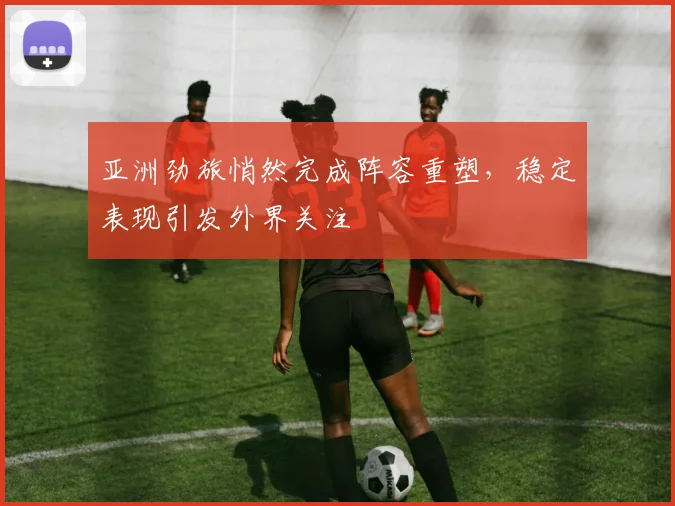 亚洲劲旅悄然完成阵容重塑，稳定表现引发外界关注