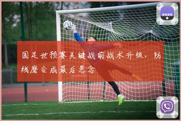 国足世预赛关键战前战术升级，防线磨合成最后悬念